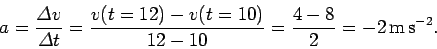 \begin{displaymath}
a = \frac{{\mit\Delta}v}{{\mit\Delta} t} = \frac{v(t=12)-v(t=10)}{12-10} =
\frac{4-8}{2} = -2 {\rm m s^{-2}}.
\end{displaymath}