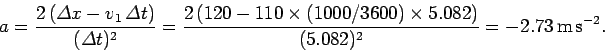 \begin{displaymath}
a = \frac{2 ({\mit\Delta}x - v_1 {\mit\Delta} t)}{({\mit\D...
...1000/3600)\times 5.082)}{(5.082)^2} = -2.73 
{\rm m s^{-2}}.
\end{displaymath}
