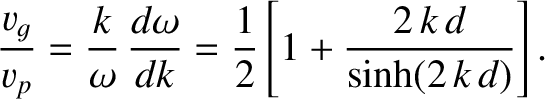 $\displaystyle \frac{v_g}{v_p} =\frac{k}{\omega}\,\frac{d\omega}{dk}=\frac{1}{2}\left[1+\frac{2\,k\,d}{\sinh(2\,k\,d)}\right].$