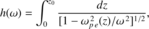 $\displaystyle h(\omega) = \int_0^{z_0}\frac{dz}{[1-\omega_{p\,e}^{\,2}(z)/\omega^{\,2}]^{1/2}},
$