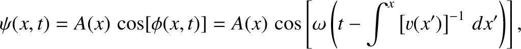 $\displaystyle \psi(x,t) = A(x)\,\cos[\phi(x,t)]= A(x)\,\cos\left[ \omega\left(t-\int^x\left[v(x')\right]^{-1}\,dx'\right)\right],$