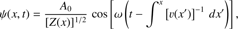 $\displaystyle \psi(x,t) = \frac{A_0}{[Z(x)]^{1/2}}\,\cos\left[ \omega\left(t-\int^x\left[v(x')\right]^{-1}\,dx'\right)\right],$