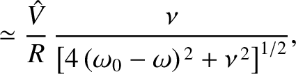 $\displaystyle \simeq \frac{\skew{3}\hat{V}}{R}\,\frac{\nu}{\left[4\,(\omega_0-\omega)^{\,2}+\nu^{\,2}\right]^{1/2}},$