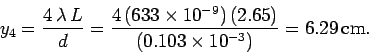 \begin{displaymath}
y_4 = \frac{4\,\lambda\,L}{d} =\frac{4\,(633\times 10^{-9})\,(2.65)}{(0.103\times
10^{-3})} = 6.29\,{\rm cm}.
\end{displaymath}