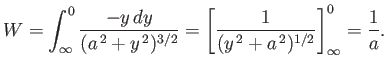 $\displaystyle W = \int_{\infty}^0 \frac{-y\,dy}{(a^{\,2} + y^{\,2})^{3/2}} = \left[\frac{1}{(y^{\,2}+a^{\,2})^{1/2}} \right]^0_\infty = \frac{1}{a}.$