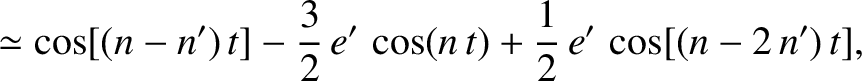 $\displaystyle \simeq \cos[(n-n')\,t]-\frac{3}{2}\,e'\,\cos(n\,t) +\frac{1}{2}\,e'\,\cos[(n-2\,n')\,t],$