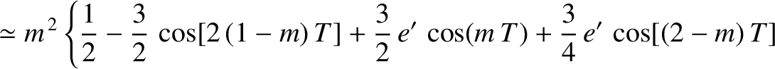 $\displaystyle \simeq m^{\,2}\left\{ \frac{1}{2}-\frac{3}{2}\,\cos[2\,(1-m)\,T]+\frac{3}{2}\,e'\,\cos(m\,T)
+\frac{3}{4}\,e'\,\cos[(2-m)\,T]\right.$