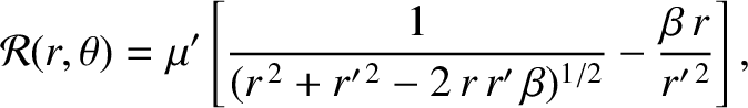 $\displaystyle {\cal R}(r,\theta) = \mu'\left[\frac{1}{(r^{\,2} + r'^{\,2}-2\,r\,r'\,\beta)^{1/2}}-\frac{\beta\,r}{r'^{\,2}}\right],$