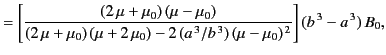 $\displaystyle = \left[ \frac{(2\,\mu+\mu_0)\,(\mu-\mu_0) } {(2\,\mu+\mu_0)\,(\m...
...mu_0) - 2\,(a^{\,3}/b^{\,3})\,(\mu-\mu_0)^{\,2}}\right](b^{\,3}-a^{\,3}) \,B_0,$