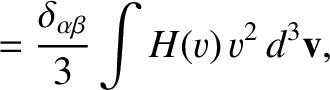 $\displaystyle = \frac{\delta_{\alpha\beta}}{3}\int H(v)\,v^{2}\,d^3{\bf v},$