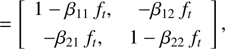 \begin{align*}= \left[
\begin{array}{cc}
1- \beta_{11}\,f_t, & -\beta_{12}\,f_t\\ [0.5ex]
-\beta_{21}\,f_t,& 1-\beta_{22}\,f_t
\end{array}\right],\end{align*}