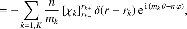 $\displaystyle =-\sum_{k=1,K}\frac{n}{m_k}\,[\chi_k]_{r_{k-}}^{r_{k+}}\,\delta(r-r_k)\,{\rm e}^{\,{\rm i}\,(m_k\,\theta-n\,\varphi)},$