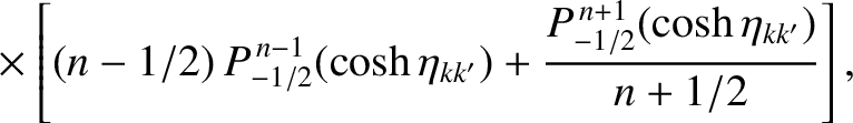 $\displaystyle \phantom{=}\times\left[(n-1/2)\,P_{-1/2}^{\,n-1}(\cosh\eta_{kk'})+
\frac{P_{-1/2}^{\,n+1}(\cosh\eta_{kk'})}{n+1/2}\right],$