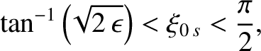 $\displaystyle \tan^{-1}\left(\!\sqrt{2\,\epsilon}\right) < \xi_{0\,s} < \frac{\pi}{2},$