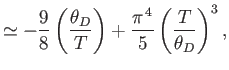 $\displaystyle \simeq -\frac{9}{8}\left(\frac{\theta_D}{T}\right) + \frac{\pi^{ 4}}{5}\left(\frac{T}{\theta_D}\right)^3,$