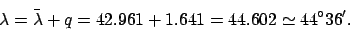 \begin{displaymath}
\lambda =\bar{\lambda} + q =42.961+ 1.641=44.602\simeq 44^\circ36'.
\end{displaymath}