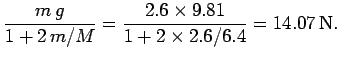 $\displaystyle \frac{m g}{1+ 2 m/M}= \frac{2.6\times 9.81}{1+2\times 2.6/6.4}
=14.07 {\rm N}.$