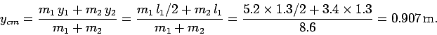 \begin{displaymath}
y_{cm} = \frac{m_1 y_1+ m_2 y_2}{m_1+m_2} = \frac{m_1 l_1...
...
= \frac{5.2\times 1.3/2+3.4\times 1.3}{8.6} = 0.907 {\rm m}.
\end{displaymath}