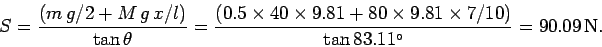 \begin{displaymath}
S = \frac{(m g/2 + M g x/l)}{\tan\theta} = \frac{(0.5\tim...
...80\times 9.81\times 7/10)}{\tan 83.11^\circ} = 90.09 {\rm N}.
\end{displaymath}