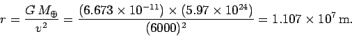 \begin{displaymath}
r = \frac{G M_\oplus}{v^2} = \frac{(6.673\times 10^{-11})\times(5.97\times 10^{24})}{(6000)^2} =1.107\times 10^7 {\rm m}.
\end{displaymath}