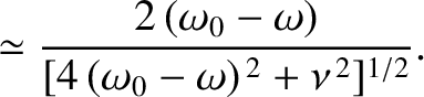 $\displaystyle \simeq \frac{2\,(\omega_0-\omega)}{[4\,(\omega_0-\omega)^{\,2}+\nu^{\,2}]^{1/2}}.$