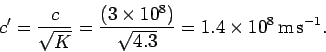 \begin{displaymath}
c' = \frac{c}{\sqrt{K}} = \frac{(3\times 10^8)}{\sqrt{4.3}} = 1.4\times
10^8\,{\rm m}\,{\rm s}^{-1}.
\end{displaymath}