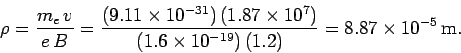 \begin{displaymath}
\rho = \frac{m_e\,v}{e\,B} = \frac{ (9.11\times 10^{-31})\,(...
...}
{(1.6\times 10^{-19})\,(1.2)} = 8.87\times 10^{-5}\,{\rm m}.
\end{displaymath}