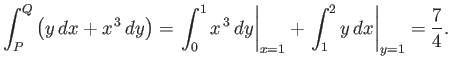 $\displaystyle \int_P^Q \left( y\,dx + x^{\,3}\,dy\right)= \left.\int_0^1 x^{\,3}\,dy\right\vert _{x=1} + \left.\int_1^2 y\,dx\right\vert _{y=1} = \frac{7}{4}.$