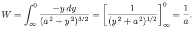 $\displaystyle W = \int_{\infty}^0 \frac{-y\,dy}{(a^{\,2} + y^{\,2})^{3/2}} = \left[\frac{1}{(y^{\,2}+a^{\,2})^{1/2}} \right]^0_\infty = \frac{1}{a}.$