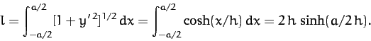 \begin{displaymath}
l= \int_{-a/2}^{a/2}[1+y'^{\,2}]^{1/2}\,dx = \int_{-a/2}^{a/2} \cosh(x/h) \,dx = 2\,h\,\sinh(a/2\,h).
\end{displaymath}