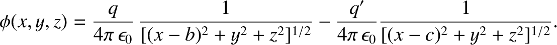 $\displaystyle \phi(x,y,z) = \frac{q}{4\pi\,\epsilon_0}\,\frac{1}{[(x-b)^2+y^2+z^2]^{1/2}}-\frac{q'}{4\pi\,\epsilon_0}
\frac{1}{[(x-c)^2+y^2+z^2]^{1/2}}.$