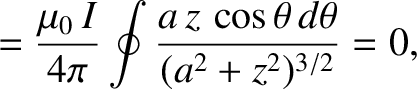 $\displaystyle = \frac{\mu_0\,I}{4\pi}\oint\frac{a\,z\,\cos\theta\,d\theta}{(a^2+z^2)^{3/2}}=0,$