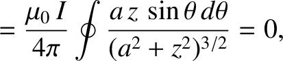 $\displaystyle = \frac{\mu_0\,I}{4\pi}\oint\frac{a\,z\,\sin\theta\,d\theta}{(a^2+z^2)^{3/2}}=0,$