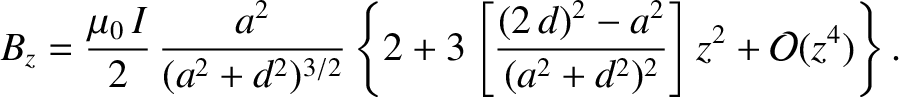 $\displaystyle B_z= \frac{\mu_0\,I}{2}\,\frac{a^2}{(a^2+d^2)^{3/2}}\left\{2 + 3\left[\frac{(2\,d)^2-a^2}{(a^2+d^2)^2}\right]z^2+{\cal O}(z^4)\right\}.$