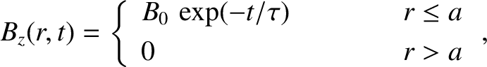 \begin{displaymath}B_z(r,t) = \left\{
\begin{array}{lcc}
B_0\,\exp(-t/\tau)&\mbox{\hspace{1cm}}&r\leq a\\ [0.5ex]
0&&r>a
\end{array}\right.,\end{displaymath}