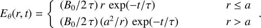 \begin{displaymath}E_\theta(r,t) = \left\{
\begin{array}{lcc}
(B_0/2\,\tau)\,r\,...
...
(B_0/2\,\tau)\,(a^2/r)\,\exp(-t/\tau)&&r>a
\end{array}\right..\end{displaymath}