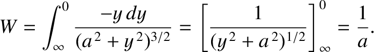 $\displaystyle W = \int_{\infty}^0 \frac{-y\,dy}{(a^{\,2} + y^{\,2})^{3/2}} = \left[\frac{1}{(y^{\,2}+a^{\,2})^{1/2}}
\right]^0_\infty = \frac{1}{a}.$