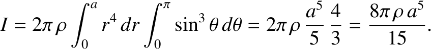 $\displaystyle I =2\pi\,\rho\int_0^a r^4\,dr\int_0^\pi \sin^3\theta\,d\theta = 2\pi\,\rho\,\frac{a^5}{5}\,\frac{4}{3}= \frac{8\pi\,\rho\,a^5}{15}.$