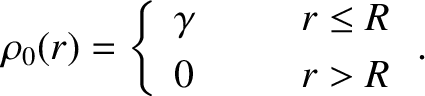 $\displaystyle \rho_0(r) =\left\{\begin{array}{lll}\gamma&~~~~&r\leq R\\ [0.5ex]0&&r>R\end{array}\right..$