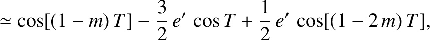 $\displaystyle \simeq \cos[(1-m)\,T] -\frac{3}{2}\,e'\,\cos T + \frac{1}{2}\,e'\,\cos[(1-2\,m)\,T],$
