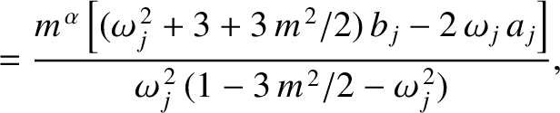$\displaystyle = \frac{m^{\,\alpha}\left[(\omega_j^{\,2}+3+3\,m^{\,2}/2)\,b_j-2\,\omega_j\,a_j\right]}{\omega_j^{\,2}\,(1-3\,m^{\,2}/2-\omega_j^{\,2})},$