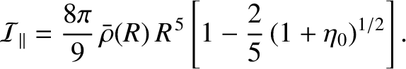 $\displaystyle {\cal I}_\parallel = \frac{8\pi}{9}\,\bar{\rho}(R)\,R^{\,5}\left[1-\frac{2}{5}\,(1+\eta_0)^{1/2}\right].$