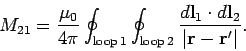 \begin{displaymath}
M_{21} = \frac{\mu_0}{4\pi}
\oint_{\rm loop  1}\oint_{\rm ...
...frac{d{\bf l}_1\cdot d{\bf l}_2}{\vert{\bf r}-
{\bf r}'\vert}.
\end{displaymath}