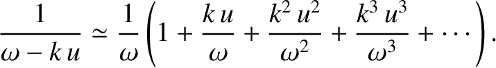 $\displaystyle \frac{1}{\omega-k\,u} \simeq \frac{1}{\omega}\left(1+ \frac{k\,u}{\omega}
+ \frac{k^2\,u^2}{\omega^2} + \frac{k^3\, u^3}{\omega^3} + \cdots\right).$