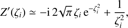 $\displaystyle Z'(\zeta_i)\simeq - {\rm i}\,2\!\sqrt{\pi}\,\zeta_i\,{\rm e}^{-\zeta_i^{2}} + \frac{1}{\zeta_i^{2}},$