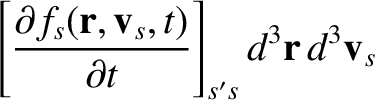 $\displaystyle \left[\frac{\partial f_s({\bf r},{\bf v}_s,t)}{\partial t}\right]_{s's} d^3{\bf r}\,d^3{\bf v}_s$