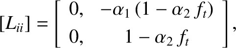 $\displaystyle [L_{ii}] =\left[\begin{array}{cc} 0,&-\alpha_1\,(1-\alpha_2\,f_t)\\ [0.5ex]
0,&1-\alpha_2\,f_t\end{array}\right],$