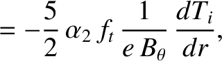 $\displaystyle = - \frac{5}{2}\,\alpha_2\,f_t\,\frac{1}{e\,B_\theta}\,\frac{dT_i}{dr},$