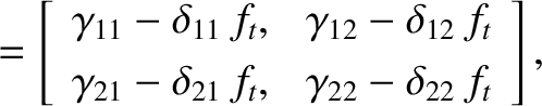 \begin{align*}= \left[
\begin{array}{cc}
\gamma_{11}-\delta_{11}\,f_t, & \gamma_...
...}-\delta_{21}\,f_t,&\gamma_{22}-\delta_{22}\,f_t
\end{array}\right],\end{align*}
