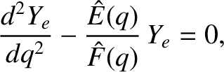 $\displaystyle \frac{d^{2} Y_e}{dq^2} - \frac{\hat{E}(q)}{\hat{F}(q)} \,Y_e =0,$